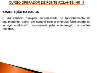 CURSO OPERADOR DE PONTE ROLANTE–NR 11
AMARRAÇÃO DA CARGA
8. Ao verificar qualquer anormalidade no funcionamento do
equipamento, entrar em contato com a empresa fornecedora de
serviço contratado responsável pela manutenção de pontes
rolantes.
 
