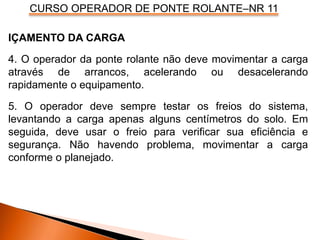 CURSO OPERADOR DE PONTE ROLANTE–NR 11
IÇAMENTO DA CARGA
4. O operador da ponte rolante não deve movimentar a carga
através de arrancos, acelerando ou desacelerando
rapidamente o equipamento.
5. O operador deve sempre testar os freios do sistema,
levantando a carga apenas alguns centímetros do solo. Em
seguida, deve usar o freio para verificar sua eficiência e
segurança. Não havendo problema, movimentar a carga
conforme o planejado.
 