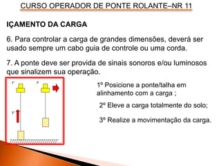 CURSO OPERADOR DE PONTE ROLANTE–NR 11
IÇAMENTO DA CARGA
6. Para controlar a carga de grandes dimensões, deverá ser
usado sempre um cabo guia de controle ou uma corda.
7. A ponte deve ser provida de sinais sonoros e/ou luminosos
que sinalizem sua operação.
1º 3º
2º
3º Realize a movimentação da carga.
1º Posicione a ponte/talha em
alinhamento com a carga ;
2º Eleve a carga totalmente do solo;
 