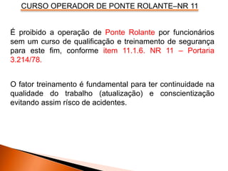 CURSO OPERADOR DE PONTE ROLANTE–NR 11
É proibido a operação de Ponte Rolante por funcionários
sem um curso de qualificação e treinamento de segurança
para este fim, conforme item 11.1.6. NR 11 – Portaria
3.214/78.
O fator treinamento é fundamental para ter continuidade na
qualidade do trabalho (atualização) e conscientização
evitando assim rísco de acidentes.
 