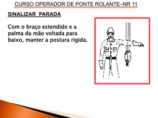 CURSO OPERADOR DE PONTE ROLANTE–NR 11
SINALIZAR PARADA
Com o braço estendido e a
palma da mão voltada para
baixo, manter a postura rigida.
 