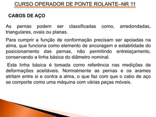 CURSO OPERADOR DE PONTE ROLANTE–NR 11
As pernas podem ser classificadas como, arredondadas,
triangulares, ovais ou planas.
Para cumprir a função de conformação precisam ser apoiadas na
alma, que funciona como elemento de ancoragem e estabilidade do
posicionamento das pernas, não permitindo entrelaçamento,
conservando a linha básica do diâmetro nominal.
Esta linha básica é tomada como referência nas medições de
deformações aceitáveis. Normalmente as pernas e os arames
atritam entre si e contra a alma, o que faz com que o cabo de aço
se comporte como uma máquina com várias peças móveis.
CABOS DE AÇO
 