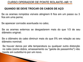 CURSO OPERADOR DE PONTE ROLANTE–NR 11
QUANDO SE DEVE TROCAR OS CABOS DE AÇO
Se os arames rompidos visíveis atingirem 6 fios em um passo ou 3
fios em uma perna;
Se aparecer corrosão acentuada no cabo;
Se os arames externos se desgastarem mais do que 1/3 de seu
diâmetro original;
Se o diâmetro do cabo diminuir mais do que 5% em relação ao seu
diâmetro nominal;
Se houver danos por alta temperatura ou qualquer outra distorção
no cabo (como dobra, amassamento ou "gaiola de passarinho") não
hesite em substituí-lo por um novo.
 