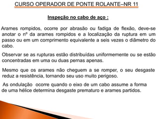 CURSO OPERADOR DE PONTE ROLANTE–NR 11
Arames rompidos, ocorre por abrasão ou fadiga de flexão, deve-se
anotar o nº da arames rompidos e a localização da ruptura em um
passo ou em um comprimento equivalente a seis vezes o diâmetro do
cabo.
Observar se as rupturas estão distribuídas uniformemente ou se estão
concentradas em uma ou duas pernas apenas.
Inspeção no cabo de aço :
Mesmo que os arames não cheguem a se romper, o seu desgaste
reduz a resistência, tornando seu uso muito perigoso.
As ondulação ocorre quando o eixo de um cabo assume a forma
de uma hélice determina desgaste prematuro e arames partidos.
 