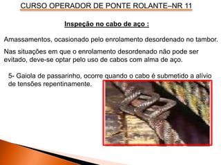 CURSO OPERADOR DE PONTE ROLANTE–NR 11
Amassamentos, ocasionado pelo enrolamento desordenado no tambor.
Nas situações em que o enrolamento desordenado não pode ser
evitado, deve-se optar pelo uso de cabos com alma de aço.
Inspeção no cabo de aço :
5- Gaiola de passarinho, ocorre quando o cabo é submetido a alívio
de tensões repentinamente.
 