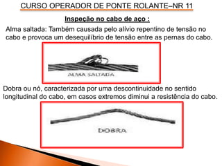 CURSO OPERADOR DE PONTE ROLANTE–NR 11
Inspeção no cabo de aço :
Alma saltada: Também causada pelo alívio repentino de tensão no
cabo e provoca um desequilíbrio de tensão entre as pernas do cabo.
Dobra ou nó, caracterizada por uma descontinuidade no sentido
longitudinal do cabo, em casos extremos diminui a resistência do cabo.
 