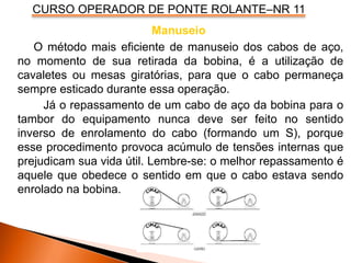 CURSO OPERADOR DE PONTE ROLANTE–NR 11
Manuseio
O método mais eficiente de manuseio dos cabos de aço,
no momento de sua retirada da bobina, é a utilização de
cavaletes ou mesas giratórias, para que o cabo permaneça
sempre esticado durante essa operação.
Já o repassamento de um cabo de aço da bobina para o
tambor do equipamento nunca deve ser feito no sentido
inverso de enrolamento do cabo (formando um S), porque
esse procedimento provoca acúmulo de tensões internas que
prejudicam sua vida útil. Lembre-se: o melhor repassamento é
aquele que obedece o sentido em que o cabo estava sendo
enrolado na bobina.
 