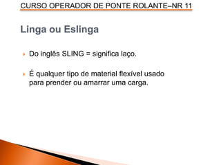 CURSO OPERADOR DE PONTE ROLANTE–NR 11
Linga ou Eslinga
 Do inglês SLING = significa laço.
 É qualquer tipo de material flexível usado
para prender ou amarrar uma carga.
 