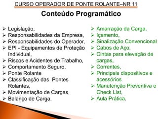 CURSO OPERADOR DE PONTE ROLANTE–NR 11
 Legislação,
 Responsabilidades da Empresa,
 Responsabilidades do Operador,
 EPI - Equipamentos de Proteção
Individual,
 Riscos e Acidentes de Trabalho,
 Comportamento Seguro,
 Ponte Rolante
 Classificação das Pontes
Rolantes,
 Movimentação de Cargas,
 Balanço de Carga,
 Amarração da Carga,
 Içamento,
 Sinalização Convencional
 Cabos de Aço,
 Cintas para elevação de
cargas,
 Correntes,
 Principais dispositivos e
acessórios
 Manutenção Preventiva e
Check List,
 Aula Prática.
Conteúdo Programático
 