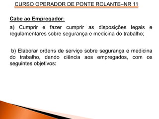 CURSO OPERADOR DE PONTE ROLANTE–NR 11
Cabe ao Empregador:
a) Cumprir e fazer cumprir as disposições legais e
regulamentares sobre segurança e medicina do trabalho;
b) Elaborar ordens de serviço sobre segurança e medicina
do trabalho, dando ciência aos empregados, com os
seguintes objetivos:
 