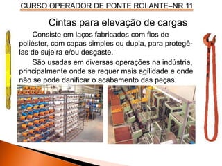 CURSO OPERADOR DE PONTE ROLANTE–NR 11
Consiste em laços fabricados com fios de
poliéster, com capas simples ou dupla, para protegê-
las de sujeira e/ou desgaste.
São usadas em diversas operações na indústria,
principalmente onde se requer mais agilidade e onde
não se pode danificar o acabamento das peças.
Cintas para elevação de cargas
 