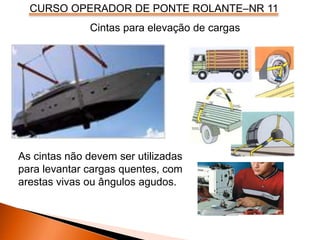 CURSO OPERADOR DE PONTE ROLANTE–NR 11
Cintas para elevação de cargas
As cintas não devem ser utilizadas
para levantar cargas quentes, com
arestas vivas ou ângulos agudos.
 