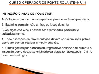 CURSO OPERADOR DE PONTE ROLANTE–NR 11
INSPEÇÃO CINTAS DE POLIESTER
1- Coloque a cinta em uma superfície plana com área apropriada.
2- Examine com atenção ambos os lados da cinta.
3- As alças dos olhais devem ser examinadas particular e
cuidadosamente.
4- Todo acessório de movimentação deverá ser examinado pelo o
operador que vai realizar a movimentação.
5- Cintas gastas por abrasão em regra deve observar-se durante a
inspeção que o desgaste originário da abrasão não exceda 10% no
ponto mais atingido.
 