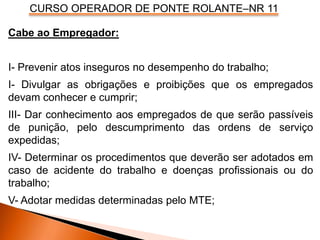 CURSO OPERADOR DE PONTE ROLANTE–NR 11
Cabe ao Empregador:
I- Prevenir atos inseguros no desempenho do trabalho;
I- Divulgar as obrigações e proibições que os empregados
devam conhecer e cumprir;
III- Dar conhecimento aos empregados de que serão passíveis
de punição, pelo descumprimento das ordens de serviço
expedidas;
IV- Determinar os procedimentos que deverão ser adotados em
caso de acidente do trabalho e doenças profissionais ou do
trabalho;
V- Adotar medidas determinadas pelo MTE;
 