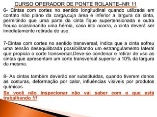 CURSO OPERADOR DE PONTE ROLANTE–NR 11
6- Cintas com cortes no sentido longitudinal quando utilizada em
contato não plano da carga,cuja área é inferior a largura da cinta,
permitindo que uma parte da cinta fique supertensionada e outra
frouxa ocasionando uma hérnia, caso isto ocorra, a cinta deverá ser
imediatamente retirada de uso.
7-Cintas com cortes no sentido transversal, indica que a cinta sofreu
uma tensão desequilibrada possibilitando um estrangulamento lateral
que propicia o corte transversal.Deve-se condenar e retirar de uso as
cintas que apresentam um corte transversal superior a 10% da largura
da mesma.
8- As cintas também deverão ser substituídas, quando tiverem danos
as costuras, deformação por calor, influências visíveis por produtos
químicos.
Se você não inspecionar não vai saber com o que está
trabalhando !!!
 