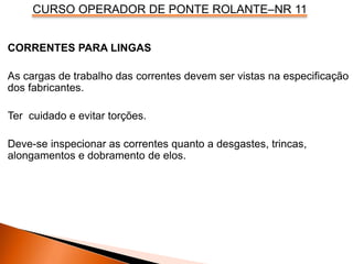 CURSO OPERADOR DE PONTE ROLANTE–NR 11
CORRENTES PARA LINGAS
As cargas de trabalho das correntes devem ser vistas na especificação
dos fabricantes.
Ter cuidado e evitar torções.
Deve-se inspecionar as correntes quanto a desgastes, trincas,
alongamentos e dobramento de elos.
 