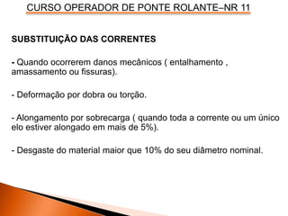 CURSO OPERADOR DE PONTE ROLANTE–NR 11
SUBSTITUIÇÃO DAS CORRENTES
- Quando ocorrerem danos mecânicos ( entalhamento ,
amassamento ou fissuras).
- Deformação por dobra ou torção.
- Alongamento por sobrecarga ( quando toda a corrente ou um único
elo estiver alongado em mais de 5%).
- Desgaste do material maior que 10% do seu diâmetro nominal.
 