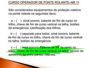 CURSO OPERADOR DE PONTE ROLANTE–NR 11
São considerados equipamentos de proteção coletiva
na ponte rolante os seguintes itens:
a – ( ) sinal sonoro, batente de fim de curso no
trilho, chave de fim de curso vertical na talha, botões
de emergência, lubrificação dos trilhos.
b – ( ) capacete para todos, sinal sonoro, batente
de fim de curso no trilho, chave de fim de curso vertical
na talha, botões de emergência.
c – ( ) sinal sonoro, batente de fim de curso no
trilho, chave de fim de curso vertical na talha, sensor de
aproximação entre pontes rolantes.
 