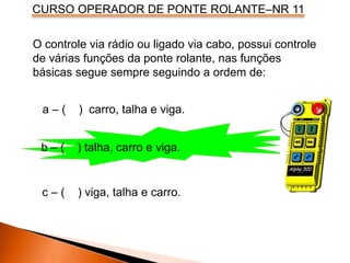 CURSO OPERADOR DE PONTE ROLANTE–NR 11
O controle via rádio ou ligado via cabo, possui controle
de várias funções da ponte rolante, nas funções
básicas segue sempre seguindo a ordem de:
a – ( ) carro, talha e viga.
b – ( ) talha, carro e viga.
c – ( ) viga, talha e carro.
 