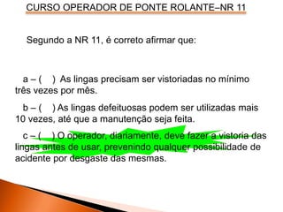 CURSO OPERADOR DE PONTE ROLANTE–NR 11
Segundo a NR 11, é correto afirmar que:
a – ( ) As lingas precisam ser vistoriadas no mínimo
três vezes por mês.
b – ( ) As lingas defeituosas podem ser utilizadas mais
10 vezes, até que a manutenção seja feita.
c – ( ) O operador, diariamente, deve fazer a vistoria das
lingas antes de usar, prevenindo qualquer possibilidade de
acidente por desgaste das mesmas.
 