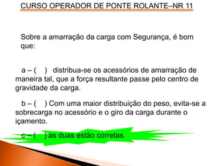 CURSO OPERADOR DE PONTE ROLANTE–NR 11
Sobre a amarração da carga com Segurança, é bom
que:
a – ( ) distribua-se os acessórios de amarração de
maneira tal, que a força resultante passe pelo centro de
gravidade da carga.
b – ( ) Com uma maior distribuição do peso, evita-se a
sobrecarga no acessório e o giro da carga durante o
içamento.
c – ( ) as duas estão corretas.
 