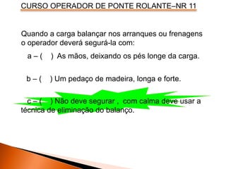 CURSO OPERADOR DE PONTE ROLANTE–NR 11
Quando a carga balançar nos arranques ou frenagens
o operador deverá segurá-la com:
a – ( ) As mãos, deixando os pés longe da carga.
b – ( ) Um pedaço de madeira, longa e forte.
c – ( ) Não deve segurar , com calma deve usar a
técnica de eliminação do balanço.
 