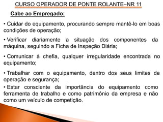 CURSO OPERADOR DE PONTE ROLANTE–NR 11
• Verificar diariamente a situação dos componentes da
máquina, seguindo a Ficha de Inspeção Diária;
• Comunicar à chefia, qualquer irregularidade encontrada no
equipamento;
Cabe ao Empregado:
• Cuidar do equipamento, procurando sempre mantê-lo em boas
condições de operação;
• Trabalhar com o equipamento, dentro dos seus limites de
operação e segurança;
• Estar consciente da importância do equipamento como
ferramenta de trabalho e como patrimônio da empresa e não
como um veículo de competição.
 