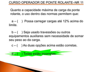 CURSO OPERADOR DE PONTE ROLANTE–NR 11
Quanto a capacidade máxima de carga da ponte
rolante, o uso dentro das normas permitem que:
a – ( ) Possa carregar cargas até 12% acima do
limite.
b – ( ) Seja usado travessões ou outros
equipamentos auxiliares sem necessidade de somar
seu peso ao da carga.
c – ( ) As duas opções acima estão corretas.
d – ( ) Todas estão incorretas.
 