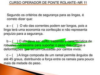 CURSO OPERADOR DE PONTE ROLANTE–NR 11
Segundo os critérios de segurança para as lingas, é
correto dizer que:
a – ( ) O elo das correntes podem ser longos, pois a
linga terá uma economia na confecção e não representa
prejuízo para a segurança.
b – ( ) O elo deve ser curto, trazendo a característica de
robustez necessária para suportar o peso das cargas e
deformações que seriam causadas por cantos vivos.
c – ( ) A linga composta de um ramal permite ângulos de
até 45 graus, distribuindo a força entre os ramais para pouco
mais da metade do peso.
 