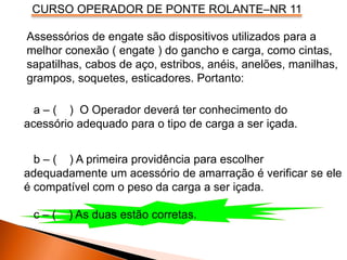 CURSO OPERADOR DE PONTE ROLANTE–NR 11
Assessórios de engate são dispositivos utilizados para a
melhor conexão ( engate ) do gancho e carga, como cintas,
sapatilhas, cabos de aço, estribos, anéis, anelões, manilhas,
grampos, soquetes, esticadores. Portanto:
a – ( ) O Operador deverá ter conhecimento do
acessório adequado para o tipo de carga a ser içada.
b – ( ) A primeira providência para escolher
adequadamente um acessório de amarração é verificar se ele
é compatível com o peso da carga a ser içada.
c – ( ) As duas estão corretas.
 