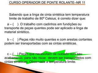 CURSO OPERADOR DE PONTE ROLANTE–NR 11
Sabendo que a linga de cinta sintética tem temperatura
limite de trabalho de 80º Celsius, é correto dizer que:
a – ( ) O trabalho com cadinhos em fundições ou
transporte de peças quentes pode ser aplicado a linga de
material sintético.
b – ( ) Peças não muito quentes e com arestas cortantes
podem ser transportadas com as cintas sintéticas.
c – ( ) Peças que necessitam de cuidado com seu
acabamento, para não riscar devem ser transportados com
cintas sintéticas. Observada a temperatura limite.
 