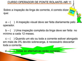 CURSO OPERADOR DE PONTE ROLANTE–NR 11
Sobre a inspeção da linga de corrente, é correto dizer
que:
a – ( ) A inspeção visual deve ser feita diariamente pelo
operador.
b – ( ) Uma inspeção completa da linga deve ser feita no
mínimo a cada 12 meses.
c – ( ) Quando um elo ou toda a corrente estiver alongado
em mais de 3% devido sobrecarga, é necessário descartar
toda a corrente.
d – ( ) Todas as alternativas estão corretas.
 