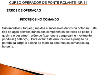 CURSO OPERADOR DE PONTE ROLANTE–NR 11
PICOTEIOS NO COMANDO
São impulsos ( toques ) rápidos e sucessivos dados na botoeira. Este
tipo de ação provoca danos aos componentes elétricos do painel (
queima e desarme ), além de fazer que a carga ganhe movimento
pendular ( balanço ). Para evitar este erro, calcule a posição da
parada da carga e acione de maneira contínua os comandos da
botoeira.
ERROS DE OPERAÇÃO
 