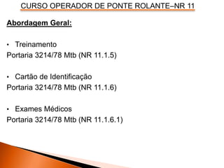 CURSO OPERADOR DE PONTE ROLANTE–NR 11
Abordagem Geral:
• Treinamento
Portaria 3214/78 Mtb (NR 11.1.5)
• Cartão de Identificação
Portaria 3214/78 Mtb (NR 11.1.6)
• Exames Médicos
Portaria 3214/78 Mtb (NR 11.1.6.1)
 