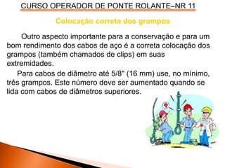 CURSO OPERADOR DE PONTE ROLANTE–NR 11
Colocação correta dos grampos
Outro aspecto importante para a conservação e para um
bom rendimento dos cabos de aço é a correta colocação dos
grampos (também chamados de clips) em suas
extremidades.
Para cabos de diâmetro até 5/8" (16 mm) use, no mínimo,
três grampos. Este número deve ser aumentado quando se
lida com cabos de diâmetros superiores.
 