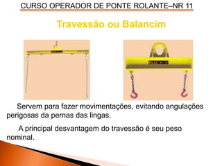 CURSO OPERADOR DE PONTE ROLANTE–NR 11
Travessão ou Balancim
Servem para fazer movimentações, evitando angulações
perigosas da pernas das lingas.
A principal desvantagem do travessão é seu peso
nominal.
 