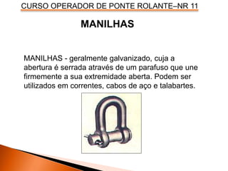 CURSO OPERADOR DE PONTE ROLANTE–NR 11
MANILHAS - geralmente galvanizado, cuja a
abertura é serrada através de um parafuso que une
firmemente a sua extremidade aberta. Podem ser
utilizados em correntes, cabos de aço e talabartes.
MANILHAS
 