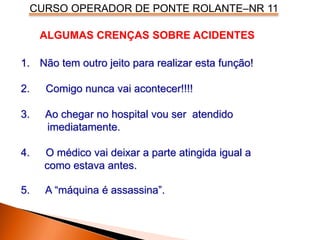 CURSO OPERADOR DE PONTE ROLANTE–NR 11
ALGUMAS CRENÇAS SOBRE ACIDENTES
1. Não tem outro jeito para realizar esta função!
2. Comigo nunca vai acontecer!!!!
3. Ao chegar no hospital vou ser atendido
imediatamente.
4. O médico vai deixar a parte atingida igual a
como estava antes.
5. A “máquina é assassina”.
 