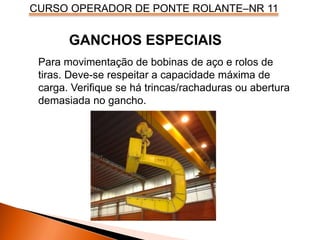 CURSO OPERADOR DE PONTE ROLANTE–NR 11
Para movimentação de bobinas de aço e rolos de
tiras. Deve-se respeitar a capacidade máxima de
carga. Verifique se há trincas/rachaduras ou abertura
demasiada no gancho.
GANCHOS ESPECIAIS
 