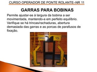 CURSO OPERADOR DE PONTE ROLANTE–NR 11
Permite ajustar-se à largura da bobina a ser
movimentada, mantendo-a em perfeito equilíbrio.
Verifique se há trincas/rachaduras, abertura
demasiada das garras e as porcas de parafusos de
fixação.
GARRAS PARA BOBINAS
 