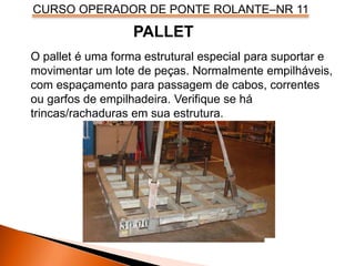 CURSO OPERADOR DE PONTE ROLANTE–NR 11
O pallet é uma forma estrutural especial para suportar e
movimentar um lote de peças. Normalmente empilháveis,
com espaçamento para passagem de cabos, correntes
ou garfos de empilhadeira. Verifique se há
trincas/rachaduras em sua estrutura.
PALLET
 