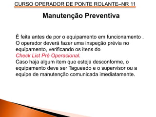 CURSO OPERADOR DE PONTE ROLANTE–NR 11
É feita antes de por o equipamento em funcionamento .
O operador deverá fazer uma inspeção prévia no
equipamento, verificando os itens do
Check List Pré Operacional.
Caso haja algum item que esteja desconforme, o
equipamento deve ser Tagueado e o supervisor ou a
equipe de manutenção comunicada imediatamente.
Manutenção Preventiva
 