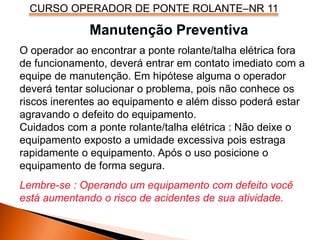 CURSO OPERADOR DE PONTE ROLANTE–NR 11
O operador ao encontrar a ponte rolante/talha elétrica fora
de funcionamento, deverá entrar em contato imediato com a
equipe de manutenção. Em hipótese alguma o operador
deverá tentar solucionar o problema, pois não conhece os
riscos inerentes ao equipamento e além disso poderá estar
agravando o defeito do equipamento.
Cuidados com a ponte rolante/talha elétrica : Não deixe o
equipamento exposto a umidade excessiva pois estraga
rapidamente o equipamento. Após o uso posicione o
equipamento de forma segura.
Lembre-se : Operando um equipamento com defeito você
está aumentando o risco de acidentes de sua atividade.
Manutenção Preventiva
 