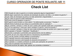 CURSO OPERADOR DE PONTE ROLANTE–NR 11
Check List
19
20
21
22
23
24
25
26
27
28
29
30
31
32
33
34
35
36
37
A área de operação está desobstruída ?
O gancho está trincado ou muito aberto ? há deformações excessivas ? Torções ?
Há Sirene Audiovisual que indique se a ponte/talha está em operação ?
As correntes, estropos e cintas de nylon usados pelo operador estão bem conservados ?
O kit de segurança ( trava para cabos instalado no gancho ) está funcionando ?
Há algum vazamento nos redutores de translação da ponte e do trólei, e no redutor do gancho ?
As rodas de translação da ponte e do trólei apresentam irregularidades ?
Existe acúmulo de sujeira, óleo, graxas nos comandos e botoeiras ?
O que faz quando constata defeitos na ponte/talha ?
O operador executa a pré-inspeção de içamento ?
O operador executa a pré-inspeção do acessório de içamento ?
O operador e o sinaleiro conhecem os sinais para operações de içamento ?
As correntes, estropos e cintas de nylon estão dimensionadas de acordo com o peso a ser içado ?
O operador é Treinado ? Habilitado ? Qualificado ?
Durante a operação a ponte/talha está apresentando sinal de defeitos ?
Antes de içar uma carga você testa os mecanismos da ponte/talha ?
Os cabos do guincho estão lubrificados ?
Existe sinal de desgaste no gancho ?
A fixação do cabo no gancho e no tambor apresenta alguma irregularidade ?
 