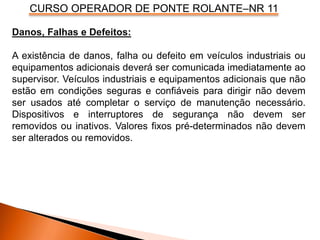 CURSO OPERADOR DE PONTE ROLANTE–NR 11
Danos, Falhas e Defeitos:
A existência de danos, falha ou defeito em veículos industriais ou
equipamentos adicionais deverá ser comunicada imediatamente ao
supervisor. Veículos industriais e equipamentos adicionais que não
estão em condições seguras e confiáveis para dirigir não devem
ser usados até completar o serviço de manutenção necessário.
Dispositivos e interruptores de segurança não devem ser
removidos ou inativos. Valores fixos pré-determinados não devem
ser alterados ou removidos.
 
