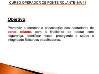 CURSO OPERADOR DE PONTE ROLANTE–NR 11
Objetivo:
Promover e fornecer a capacitação dos operadores de
ponte rolante, com a finalidade de operar com
segurança, identificar riscos, protegendo a saúde e
integridade física dos trabalhadores.
 