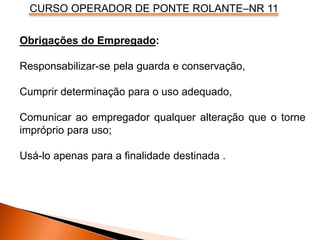CURSO OPERADOR DE PONTE ROLANTE–NR 11
Obrigações do Empregado:
Responsabilizar-se pela guarda e conservação,
Cumprir determinação para o uso adequado,
Comunicar ao empregador qualquer alteração que o torne
impróprio para uso;
Usá-lo apenas para a finalidade destinada .
 
