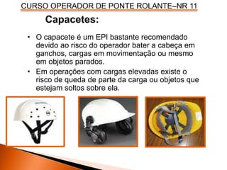 CURSO OPERADOR DE PONTE ROLANTE–NR 11
Capacetes:
• O capacete é um EPI bastante recomendado
devido ao risco do operador bater a cabeça em
ganchos, cargas em movimentação ou mesmo
em objetos parados.
• Em operações com cargas elevadas existe o
risco de queda de parte da carga ou objetos que
estejam soltos sobre ela.
 
