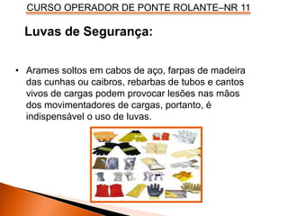 CURSO OPERADOR DE PONTE ROLANTE–NR 11
Luvas de Segurança:
• Arames soltos em cabos de aço, farpas de madeira
das cunhas ou caibros, rebarbas de tubos e cantos
vivos de cargas podem provocar lesões nas mãos
dos movimentadores de cargas, portanto, é
indispensável o uso de luvas.
 