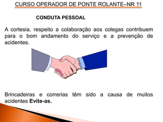 CURSO OPERADOR DE PONTE ROLANTE–NR 11
A cortesia, respeito a colaboração aos colegas contribuem
para o bom andamento do serviço e a prevenção de
acidentes.
Brincadeiras e correrias têm sido a causa de muitos
acidentes Evite-as.
CONDUTA PESSOAL
 